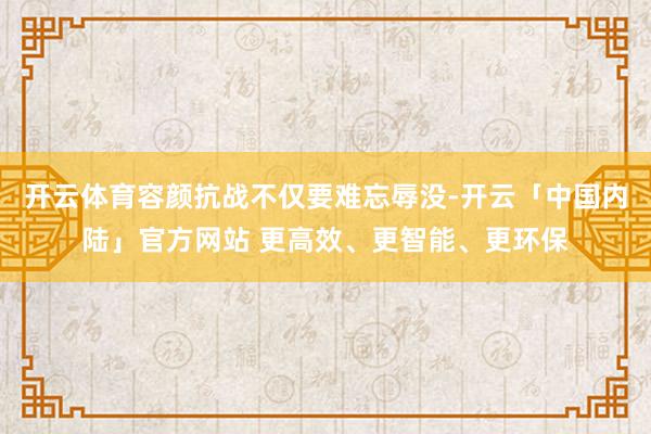 开云体育容颜抗战不仅要难忘辱没-开云「中国内陆」官方网站 更高效、更智能、更环保