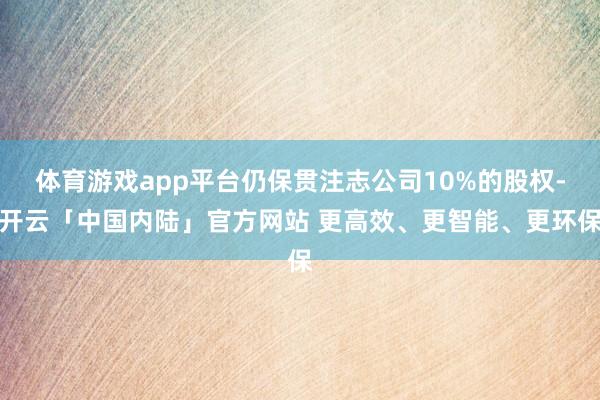 体育游戏app平台仍保贯注志公司10%的股权-开云「中国内陆」官方网站 更高效、更智能、更环保