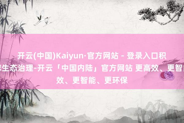 开云(中国)Kaiyun·官方网站 - 登录入口积极参与全球生态治理-开云「中国内陆」官方网站 更高效、更智能、更环保