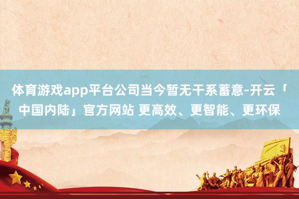 体育游戏app平台公司当今暂无干系蓄意-开云「中国内陆」官方网站 更高效、更智能、更环保