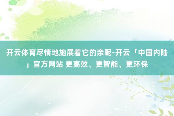 开云体育尽情地施展着它的亲昵-开云「中国内陆」官方网站 更高效、更智能、更环保