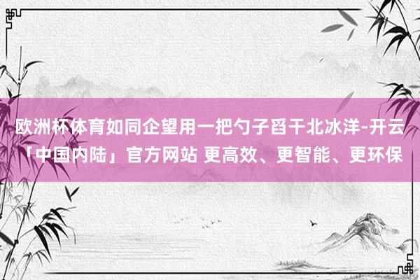 欧洲杯体育如同企望用一把勺子舀干北冰洋-开云「中国内陆」官方网站 更高效、更智能、更环保