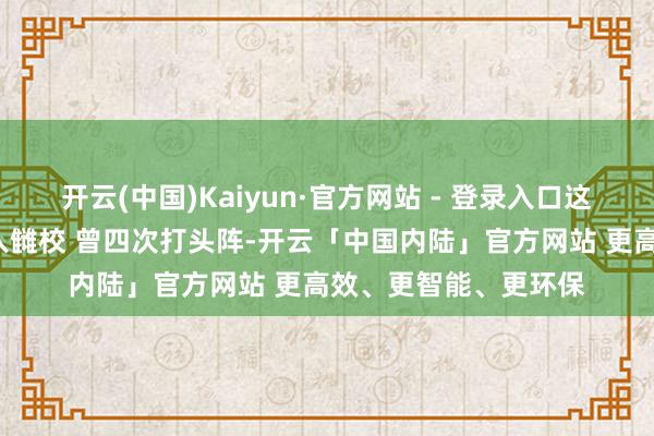 开云(中国)Kaiyun·官方网站 - 登录入口这位“兵王”第六次投入雠校 曾四次打头阵-开云「中国内陆」官方网站 更高效、更智能、更环保