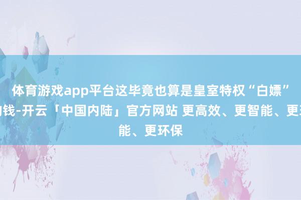 体育游戏app平台这毕竟也算是皇室特权“白嫖”来的钱-开云「中国内陆」官方网站 更高效、更智能、更环保