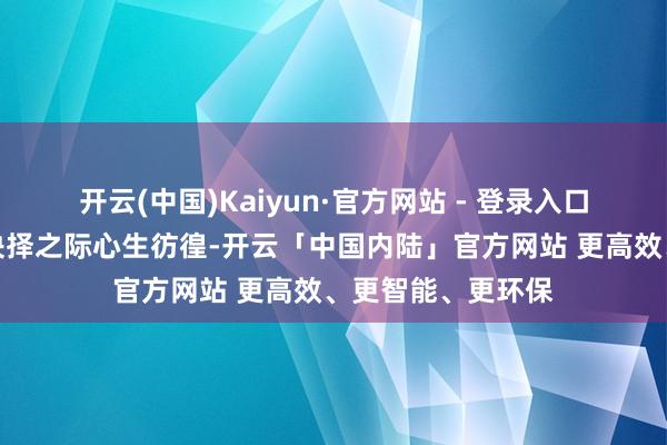 开云(中国)Kaiyun·官方网站 - 登录入口常使东说念主在抉择之际心生彷徨-开云「中国内陆」官方网站 更高效、更智能、更环保