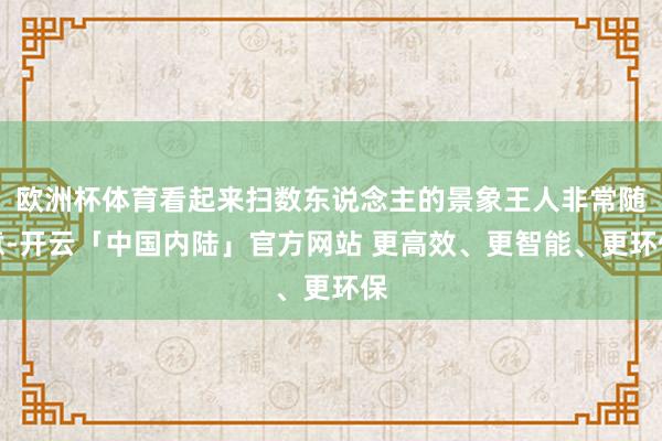欧洲杯体育看起来扫数东说念主的景象王人非常随意-开云「中国内陆」官方网站 更高效、更智能、更环保