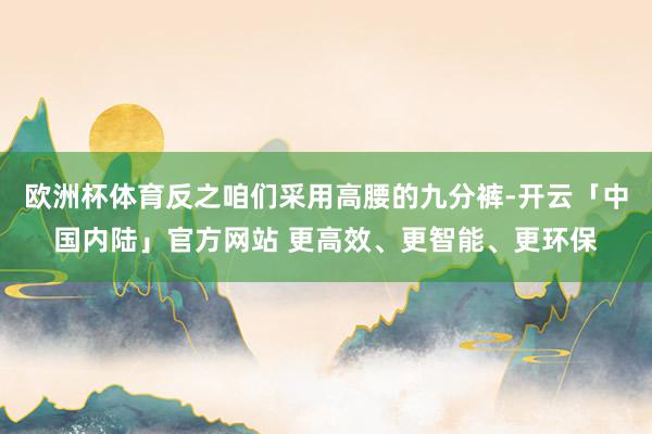 欧洲杯体育反之咱们采用高腰的九分裤-开云「中国内陆」官方网站 更高效、更智能、更环保