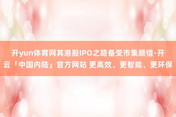 开yun体育网其港股IPO之路备受市集顾惜-开云「中国内陆」官方网站 更高效、更智能、更环保