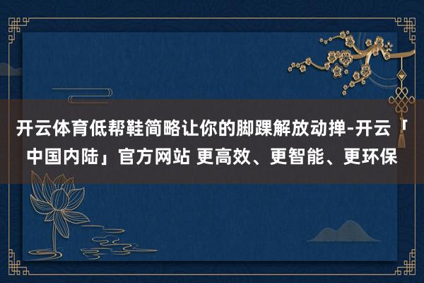 开云体育低帮鞋简略让你的脚踝解放动掸-开云「中国内陆」官方网站 更高效、更智能、更环保