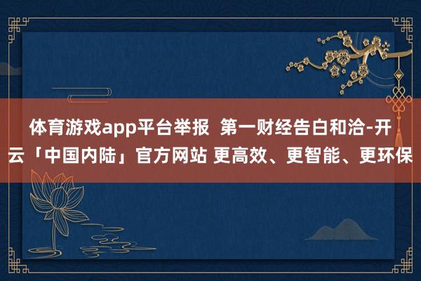 体育游戏app平台举报  第一财经告白和洽-开云「中国内陆」官方网站 更高效、更智能、更环保