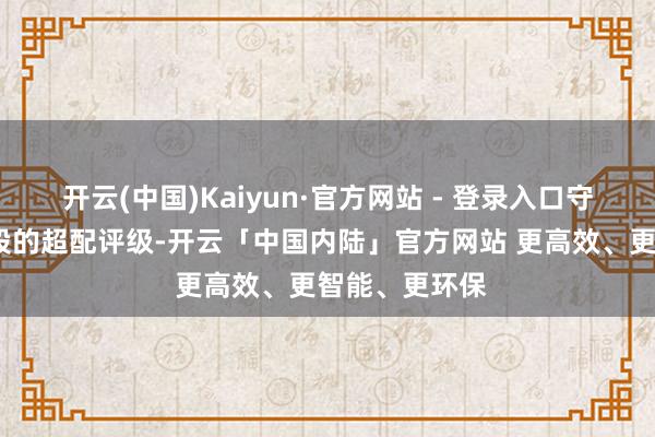 开云(中国)Kaiyun·官方网站 - 登录入口守护对A股和H股的超配评级-开云「中国内陆」官方网站 更高效、更智能、更环保