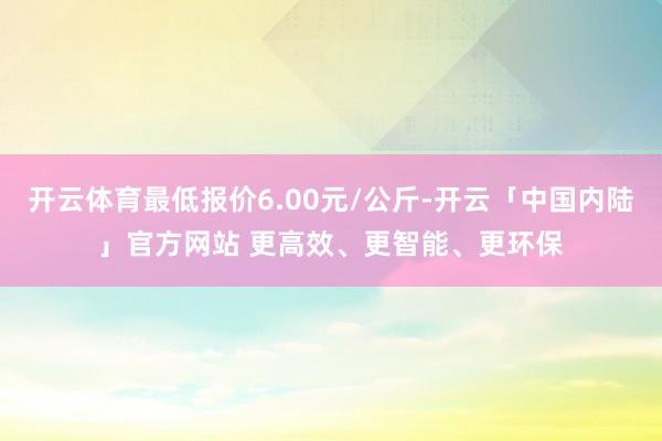 开云体育最低报价6.00元/公斤-开云「中国内陆」官方网站 更高效、更智能、更环保