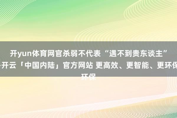 开yun体育网官杀弱不代表 “遇不到贵东谈主”-开云「中国内陆」官方网站 更高效、更智能、更环保