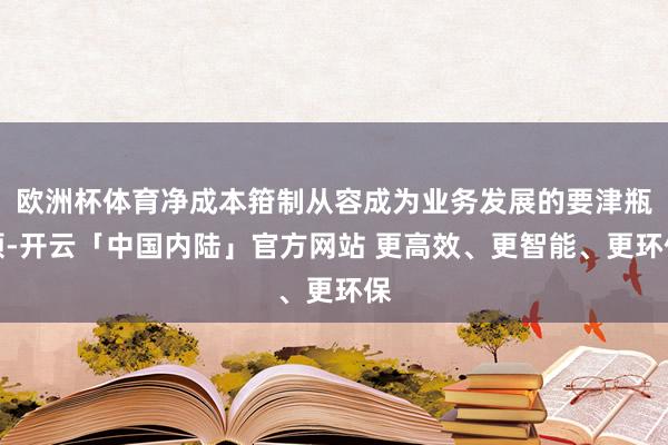 欧洲杯体育净成本箝制从容成为业务发展的要津瓶颈-开云「中国内陆」官方网站 更高效、更智能、更环保