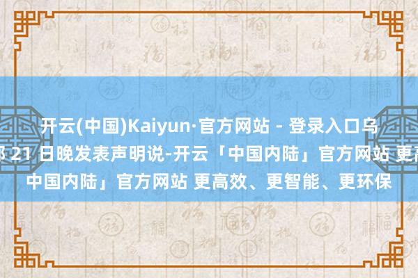 开云(中国)Kaiyun·官方网站 - 登录入口乌克兰武装戎行总咨询部 21 日晚发表声明说-开云「中国内陆」官方网站 更高效、更智能、更环保