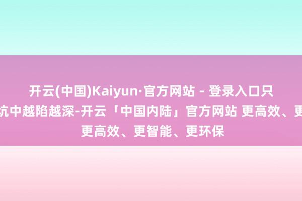 开云(中国)Kaiyun·官方网站 - 登录入口只会在弃世的深坑中越陷越深-开云「中国内陆」官方网站 更高效、更智能、更环保
