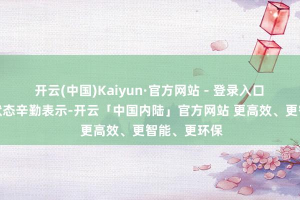 开云(中国)Kaiyun·官方网站 - 登录入口　　左证现在的状态辛勤表示-开云「中国内陆」官方网站 更高效、更智能、更环保