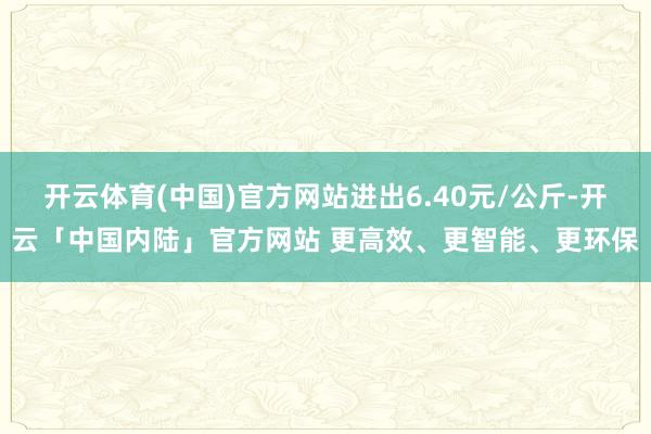 开云体育(中国)官方网站进出6.40元/公斤-开云「中国内陆」官方网站 更高效、更智能、更环保