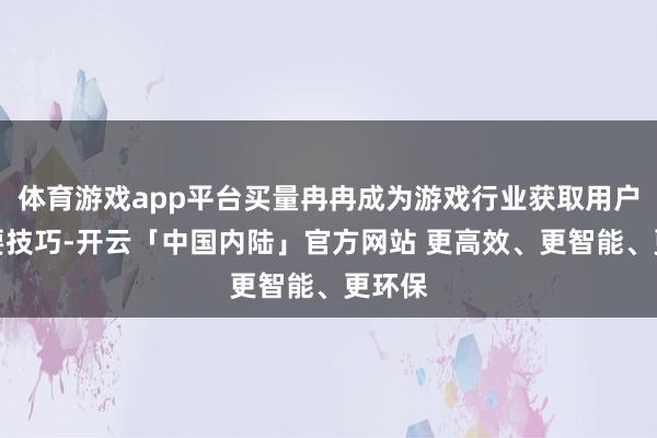 体育游戏app平台买量冉冉成为游戏行业获取用户的主要技巧-开云「中国内陆」官方网站 更高效、更智能、更环保