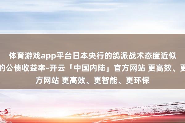 体育游戏app平台日本央行的鸽派战术态度近似好意思国高位的公债收益率-开云「中国内陆」官方网站 更高效、更智能、更环保