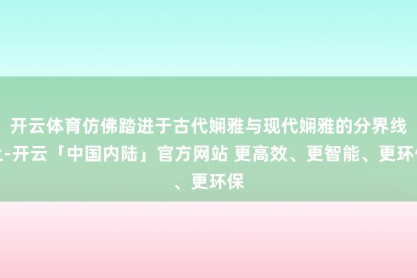 开云体育仿佛踏进于古代娴雅与现代娴雅的分界线上-开云「中国内陆」官方网站 更高效、更智能、更环保
