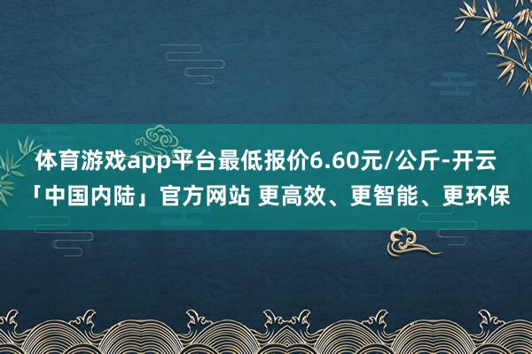 体育游戏app平台最低报价6.60元/公斤-开云「中国内陆」官方网站 更高效、更智能、更环保