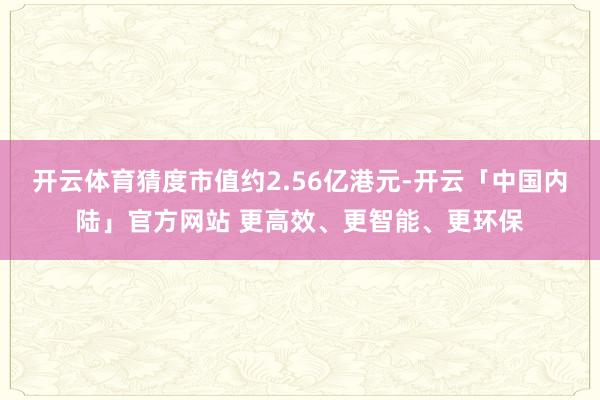 开云体育猜度市值约2.56亿港元-开云「中国内陆」官方网站 更高效、更智能、更环保