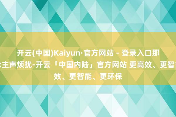 开云(中国)Kaiyun·官方网站 - 登录入口那简直东说念主声烦扰-开云「中国内陆」官方网站 更高效、更智能、更环保