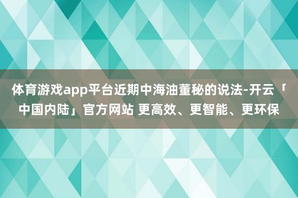 体育游戏app平台近期中海油董秘的说法-开云「中国内陆」官方网站 更高效、更智能、更环保