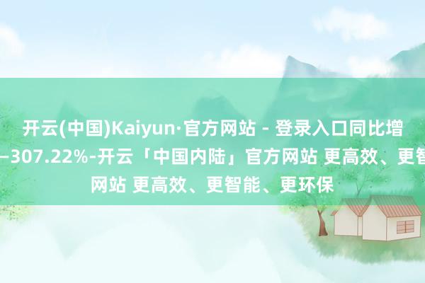 开云(中国)Kaiyun·官方网站 - 登录入口同比增长239.35%—307.22%-开云「中国内陆」官方网站 更高效、更智能、更环保