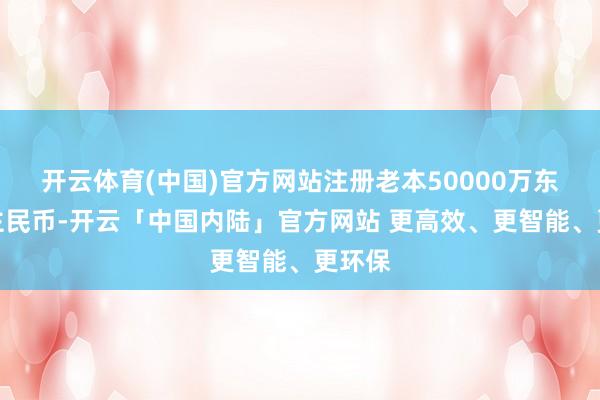 开云体育(中国)官方网站注册老本50000万东说念主民币-开云「中国内陆」官方网站 更高效、更智能、更环保
