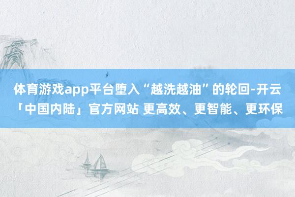 体育游戏app平台堕入“越洗越油”的轮回-开云「中国内陆」官方网站 更高效、更智能、更环保