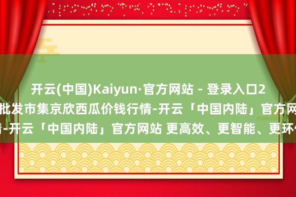 开云(中国)Kaiyun·官方网站 - 登录入口2024年12月22日天下主要批发市集京欣西瓜价钱行情-开云「中国内陆」官方网站 更高效、更智能、更环保