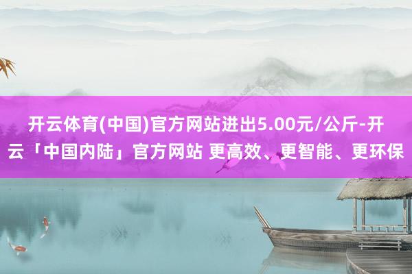 开云体育(中国)官方网站进出5.00元/公斤-开云「中国内陆」官方网站 更高效、更智能、更环保