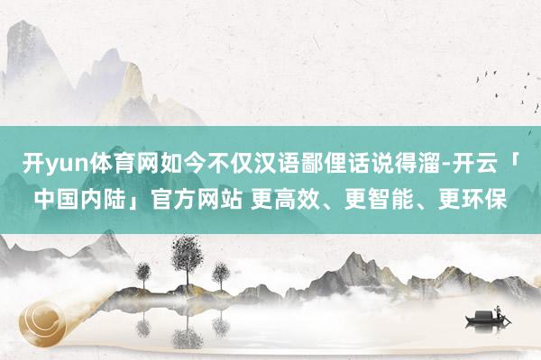 开yun体育网如今不仅汉语鄙俚话说得溜-开云「中国内陆」官方网站 更高效、更智能、更环保