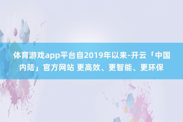 体育游戏app平台 自2019年以来-开云「中国内陆」官方网站 更高效、更智能、更环保