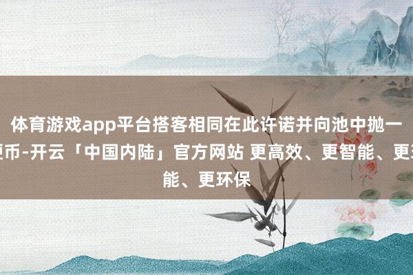体育游戏app平台搭客相同在此许诺并向池中抛一枚硬币-开云「中国内陆」官方网站 更高效、更智能、更环保