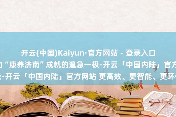 开云(中国)Kaiyun·官方网站 - 登录入口是加速新旧动能出动、助力“康养济南”成就的遑急一极-开云「中国内陆」官方网站 更高效、更智能、更环保