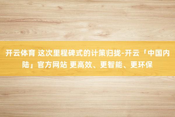 开云体育 这次里程碑式的计策归拢-开云「中国内陆」官方网站 更高效、更智能、更环保