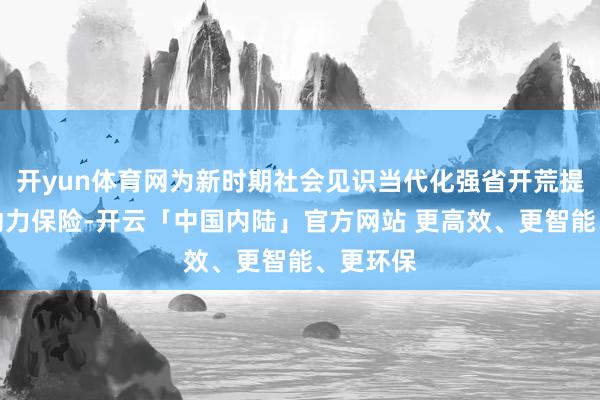 开yun体育网为新时期社会见识当代化强省开荒提供坚实动力保险-开云「中国内陆」官方网站 更高效、更智能、更环保