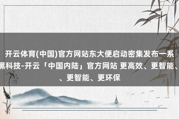 开云体育(中国)官方网站东大便启动密集发布一系列军事黑科技-开云「中国内陆」官方网站 更高效、更智能、更环保