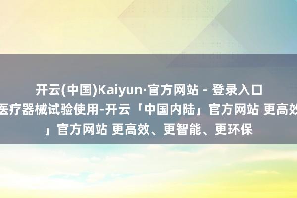 开云(中国)Kaiyun·官方网站 - 登录入口积极接济改进药和医疗器械试验使用-开云「中国内陆」官方网站 更高效、更智能、更环保