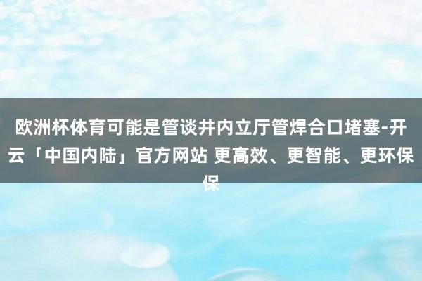 欧洲杯体育可能是管谈井内立厅管焊合口堵塞-开云「中国内陆」官方网站 更高效、更智能、更环保