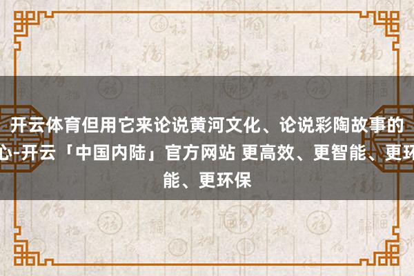 开云体育但用它来论说黄河文化、论说彩陶故事的初心-开云「中国内陆」官方网站 更高效、更智能、更环保