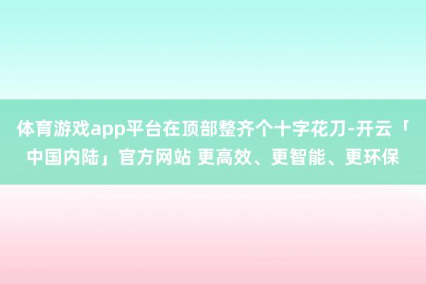 体育游戏app平台在顶部整齐个十字花刀-开云「中国内陆」官方网站 更高效、更智能、更环保