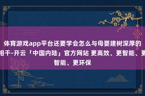 体育游戏app平台还要学会怎么与母婴建树深厚的热沈相干-开云「中国内陆」官方网站 更高效、更智能、更环保