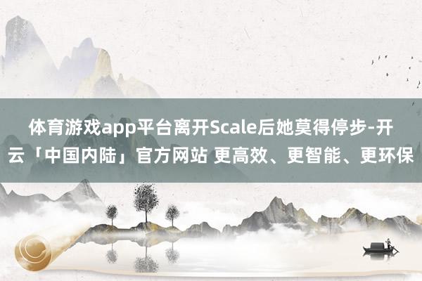 体育游戏app平台离开Scale后她莫得停步-开云「中国内陆」官方网站 更高效、更智能、更环保