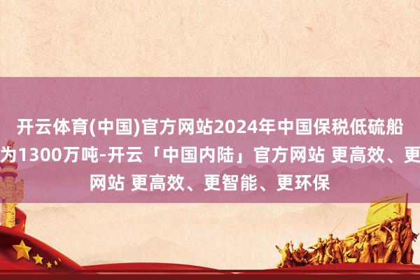 开云体育(中国)官方网站2024年中国保税低硫船用燃料油产量为1300万吨-开云「中国内陆」官方网站 更高效、更智能、更环保