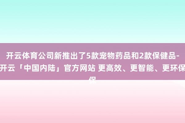 开云体育公司新推出了5款宠物药品和2款保健品-开云「中国内陆」官方网站 更高效、更智能、更环保