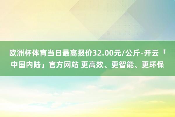 欧洲杯体育当日最高报价32.00元/公斤-开云「中国内陆」官方网站 更高效、更智能、更环保